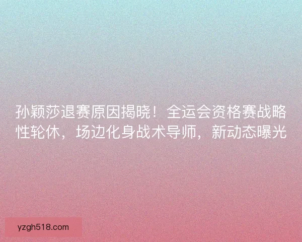 孙颖莎退赛原因揭晓！全运会资格赛战略性轮休，场边化身战术导师，新动态曝光