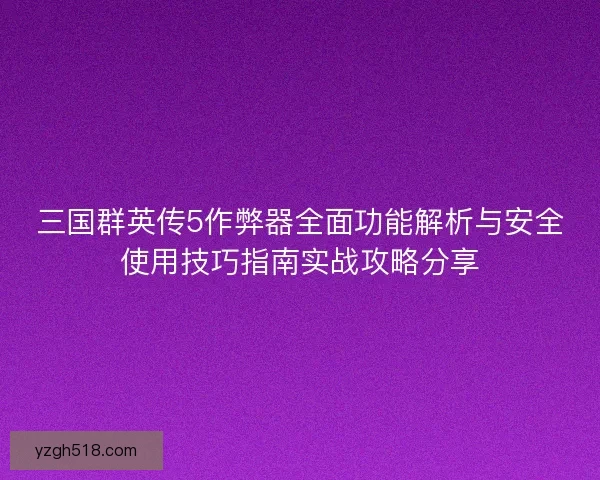 三国群英传5作弊器全面功能解析与安全使用技巧指南实战攻略分享 三国群英传5作弊器全面功能解析与安全使用技巧指南实战攻略分享