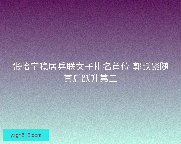 张怡宁稳居乒联女子排名首位 郭跃紧随其后跃升第二 张怡宁稳居乒联女子排名首位 郭跃紧随其后跃升第二