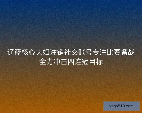 辽篮核心夫妇注销社交账号专注比赛备战全力冲击四连冠目标 辽篮核心夫妇注销社交账号专注比赛备战全力冲击四连冠目标