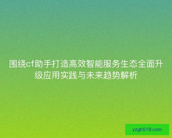 围绕cf助手打造高效智能服务生态全面升级应用实践与未来趋势解析