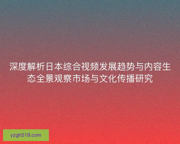 深度解析日本综合视频发展趋势与内容生态全景观察市场与文化传播研究