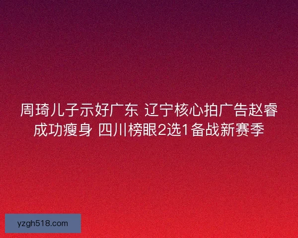 周琦儿子示好广东 辽宁核心拍广告赵睿成功瘦身 四川榜眼2选1备战新赛季
