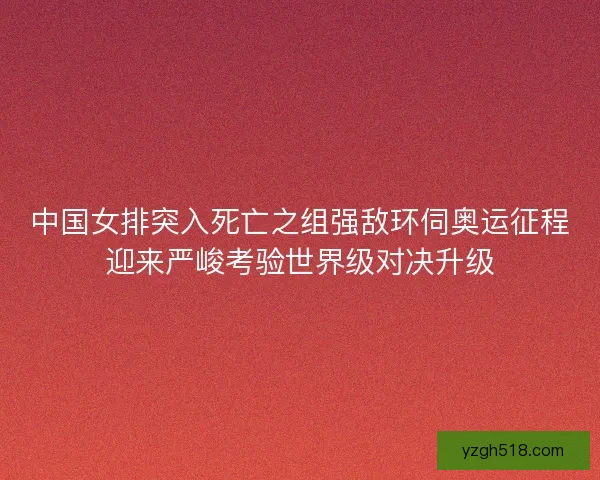 中国女排突入死亡之组强敌环伺奥运征程迎来严峻考验世界级对决升级