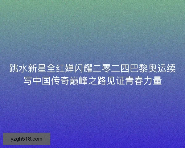 跳水新星全红婵闪耀二零二四巴黎奥运续写中国传奇巅峰之路见证青春力量 跳水新星全红婵闪耀二零二四巴黎奥运续写中国传奇巅峰之路见证青春力量