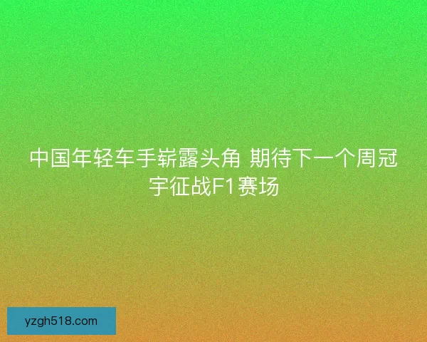 中国年轻车手崭露头角 期待下一个周冠宇征战F1赛场 中国年轻车手崭露头角 期待下一个周冠宇征战F1赛场