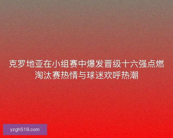 克罗地亚在小组赛中爆发晋级十六强点燃淘汰赛热情与球迷欢呼热潮 克罗地亚在小组赛中爆发晋级十六强点燃淘汰赛热情与球迷欢呼热潮