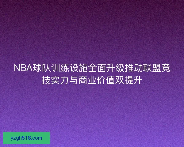 NBA球队训练设施全面升级推动联盟竞技实力与商业价值双提升