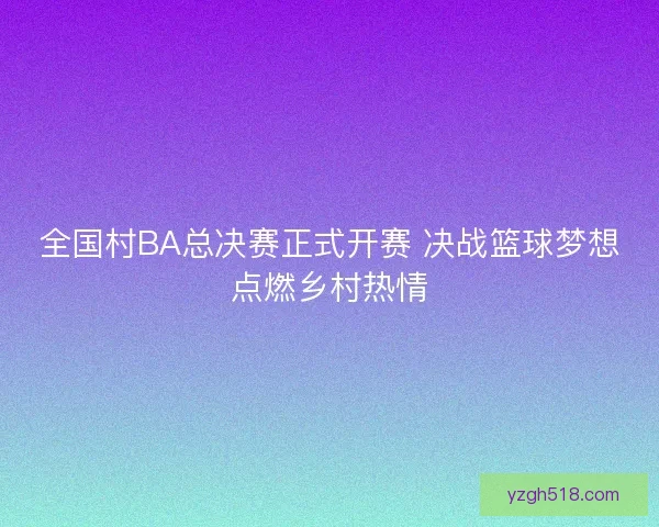 全国村BA总决赛正式开赛 决战篮球梦想点燃乡村热情