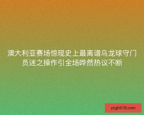 澳大利亚赛场惊现史上最离谱乌龙球守门员迷之操作引全场哗然热议不断