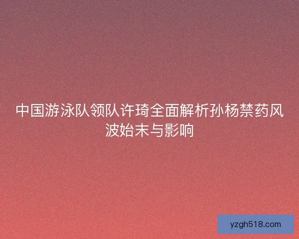 中国游泳队领队许琦全面解析孙杨禁药风波始末与影响 中国游泳队领队许琦全面解析孙杨禁药风波始末与影响
