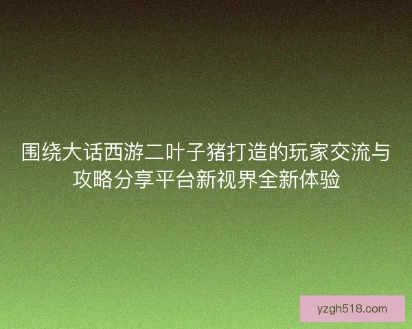 围绕大话西游二叶子猪打造的玩家交流与攻略分享平台新视界全新体验 围绕大话西游二叶子猪打造的玩家交流与攻略分享平台新视界全新体验