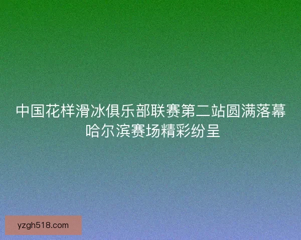 中国花样滑冰俱乐部联赛第二站圆满落幕 哈尔滨赛场精彩纷呈 中国花样滑冰俱乐部联赛第二站圆满落幕 哈尔滨赛场精彩纷呈
