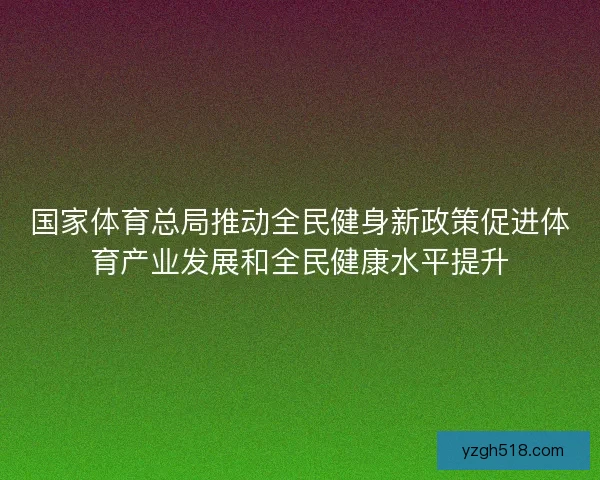 国家体育总局推动全民健身新政策促进体育产业发展和全民健康水平提升 国家体育总局推动全民健身新政策促进体育产业发展和全民健康水平提升